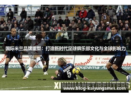 国际米兰品牌重塑:打造新时代足球俱乐部文化与全球影响力 国际米兰品牌重塑:打造新时代足球俱乐部文化与全球影响力