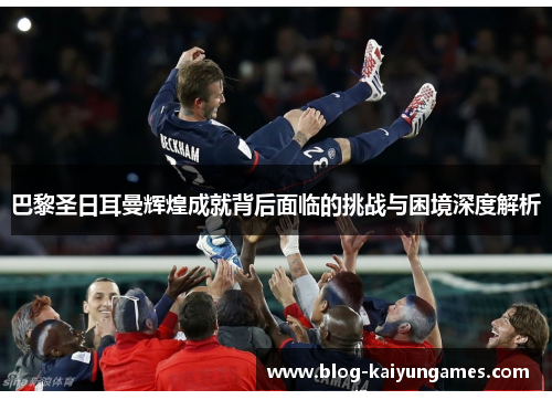 巴黎圣日耳曼辉煌成就背后面临的挑战与困境深度解析