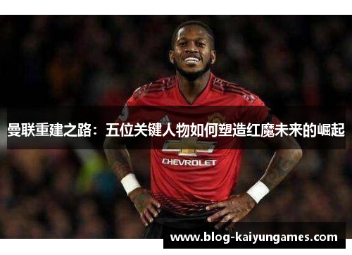 曼联重建之路：五位关键人物如何塑造红魔未来的崛起