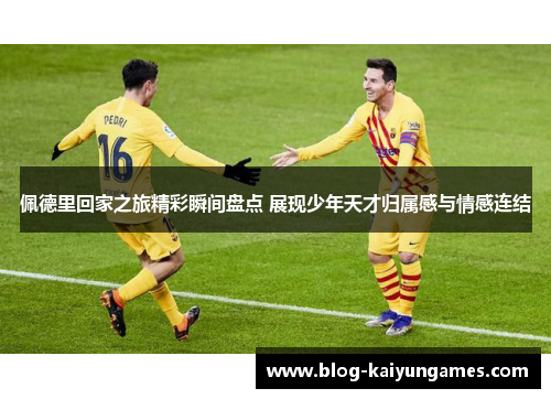 佩德里回家之旅精彩瞬间盘点 展现少年天才归属感与情感连结