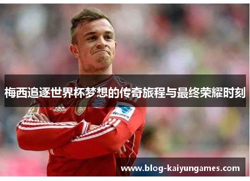 梅西追逐世界杯梦想的传奇旅程与最终荣耀时刻