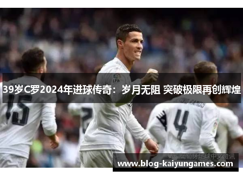39岁C罗2024年进球传奇：岁月无阻 突破极限再创辉煌