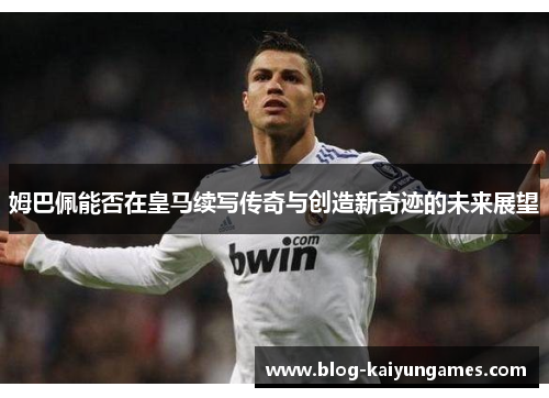 姆巴佩能否在皇马续写传奇与创造新奇迹的未来展望
