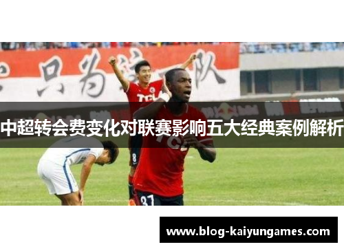 中超转会费变化对联赛影响五大经典案例解析