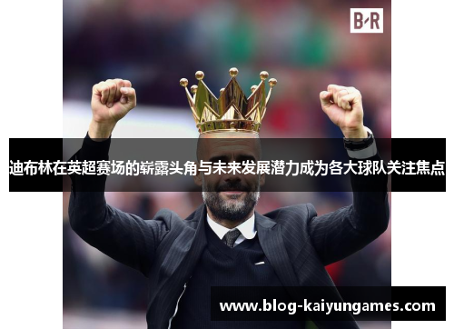 迪布林在英超赛场的崭露头角与未来发展潜力成为各大球队关注焦点